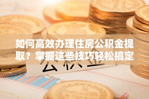孟村如何高效办理住房公积金提取？掌握这些技巧轻松搞定