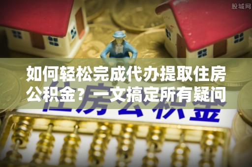 孟村如何轻松完成代办提取住房公积金？一文搞定所有疑问