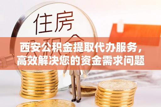 孟村西安公积金提取代办服务，高效解决您的资金需求问题