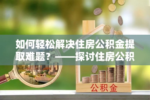 孟村如何轻松解决住房公积金提取难题？——探讨住房公积金提取代办服务