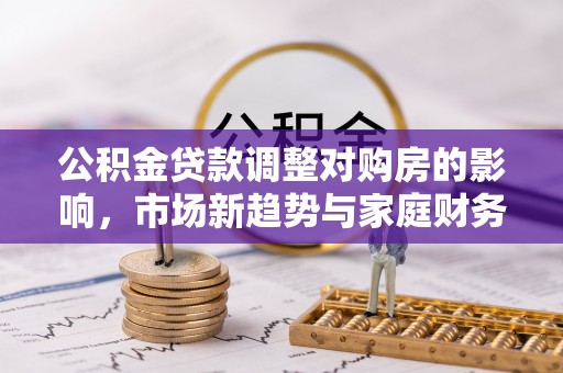 孟村公积金贷款调整对购房的影响，市场新趋势与家庭财务规划