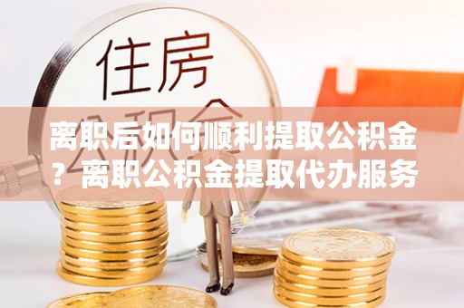孟村离职后如何顺利提取公积金？离职公积金提取代办服务帮你搞定！