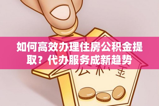 孟村如何高效办理住房公积金提取？代办服务成新趋势