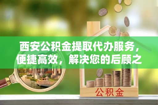 孟村西安公积金提取代办服务，便捷高效，解决您的后顾之忧