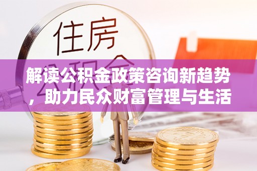 孟村解读公积金政策咨询新趋势，助力民众财富管理与生活规划