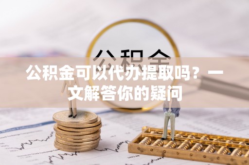 孟村公积金可以代办提取吗？一文解答你的疑问