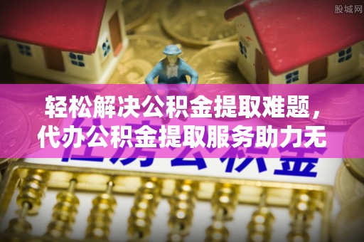孟村轻松解决公积金提取难题，代办公积金提取服务助力无忧生活