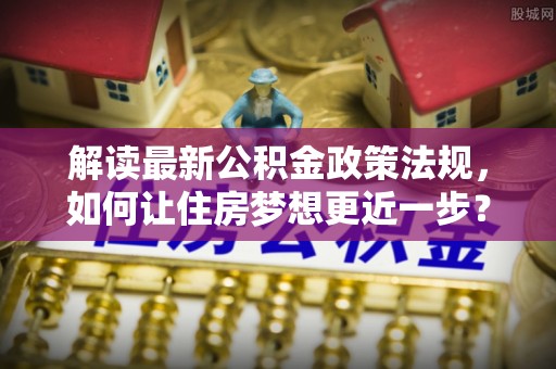 孟村解读最新公积金政策法规，如何让住房梦想更近一步？