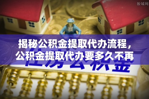 孟村揭秘公积金提取代办流程，公积金提取代办要多久不再迷茫