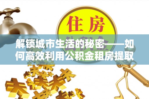 孟村解锁城市生活的秘密——如何高效利用公积金租房提取政策优化居住体验