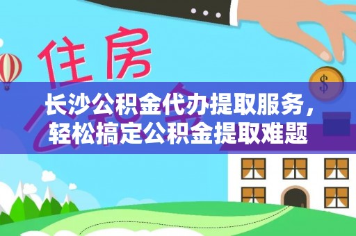 孟村长沙公积金代办提取服务，轻松搞定公积金提取难题