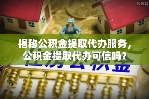 孟村揭秘公积金提取代办服务，公积金提取代办可信吗？
