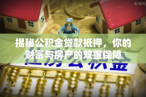 孟村揭秘公积金贷款抵押，你的财富与房产的双重保障
