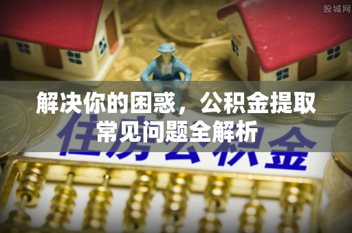 孟村解决你的困惑，公积金提取常见问题全解析