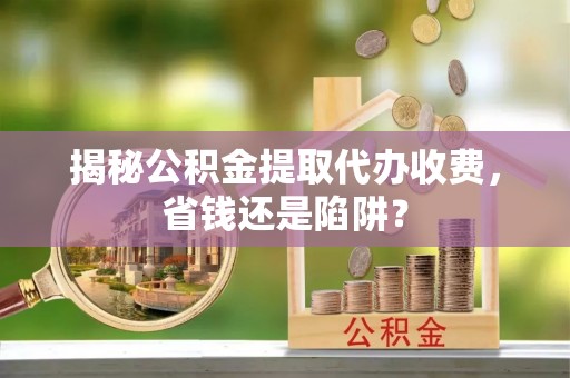 孟村揭秘公积金提取代办收费，省钱还是陷阱？