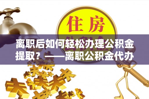 孟村离职后如何轻松办理公积金提取？——离职公积金代办提取服务详解