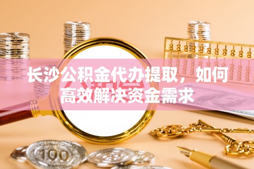 孟村长沙公积金代办提取，如何高效解决资金需求