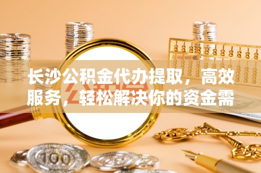 孟村长沙公积金代办提取，高效服务，轻松解决你的资金需求