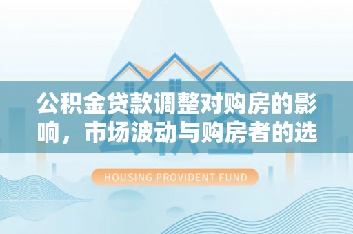 孟村公积金贷款调整对购房的影响，市场波动与购房者的选择