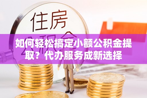 孟村如何轻松搞定小额公积金提取？代办服务成新选择