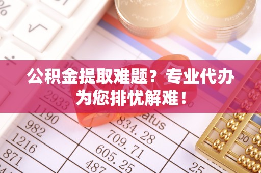 孟村公积金提取难题？专业代办为您排忧解难！