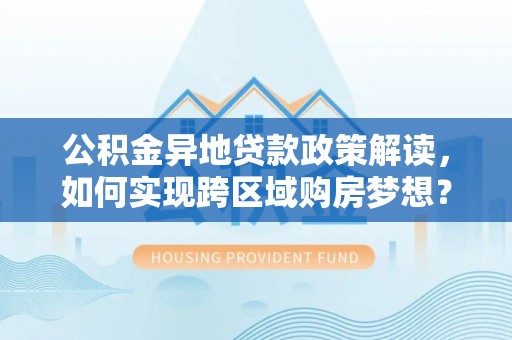 孟村公积金异地贷款政策解读，如何实现跨区域购房梦想？