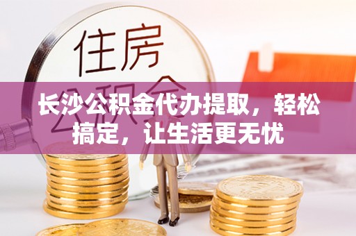 孟村长沙公积金代办提取，轻松搞定，让生活更无忧