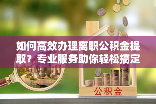 孟村如何高效办理离职公积金提取？专业服务助你轻松搞定
