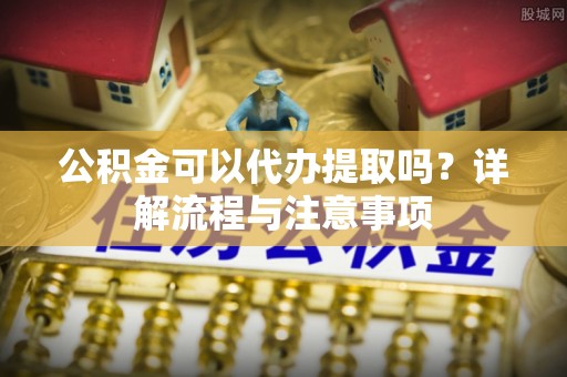 孟村公积金可以代办提取吗？详解流程与注意事项
