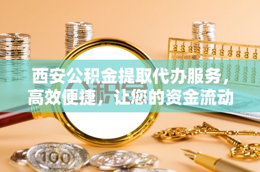 孟村西安公积金提取代办服务，高效便捷，让您的资金流动更灵活