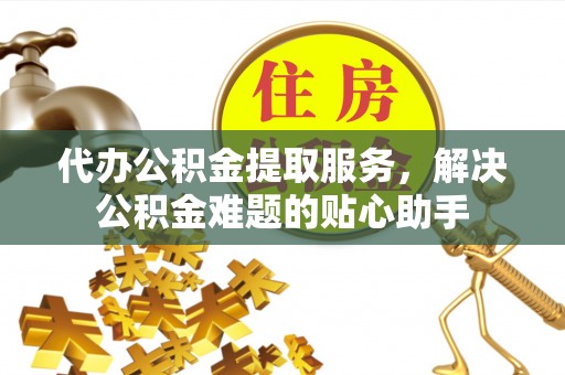 孟村代办公积金提取服务，解决公积金难题的贴心助手