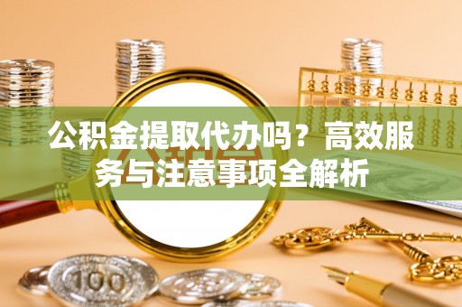 孟村公积金提取代办吗？高效服务与注意事项全解析