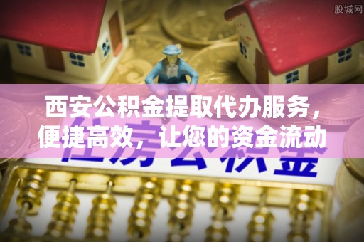 孟村西安公积金提取代办服务，便捷高效，让您的资金流动无忧