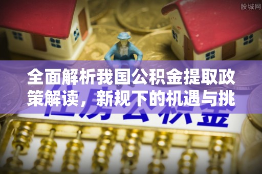 孟村全面解析我国公积金提取政策解读，新规下的机遇与挑战