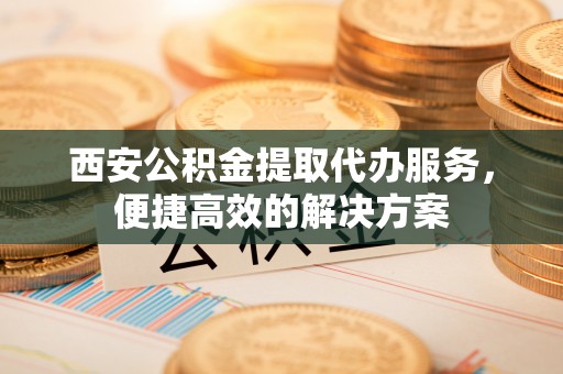 孟村西安公积金提取代办服务，便捷高效的解决方案