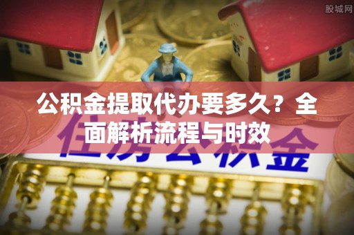 孟村公积金提取代办要多久？全面解析流程与时效
