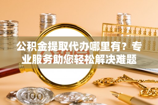 孟村公积金提取代办哪里有？专业服务助您轻松解决难题