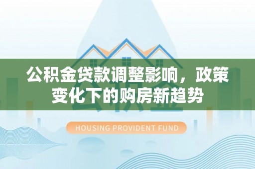 孟村公积金贷款调整影响，政策变化下的购房新趋势