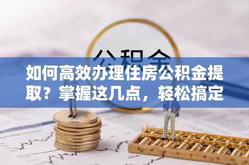 孟村如何高效办理住房公积金提取？掌握这几点，轻松搞定！