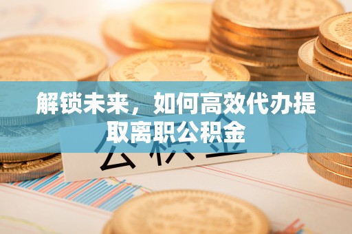 孟村解锁未来，如何高效代办提取离职公积金