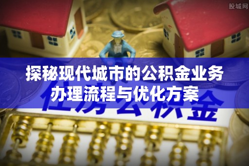 孟村探秘现代城市的公积金业务办理流程与优化方案