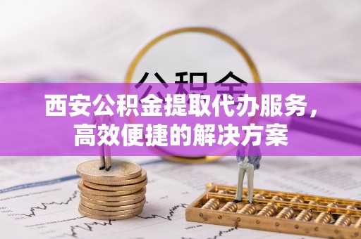 孟村西安公积金提取代办服务，高效便捷的解决方案