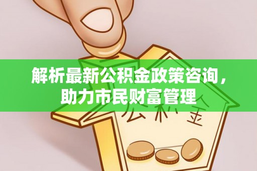 孟村解析最新公积金政策咨询，助力市民财富管理