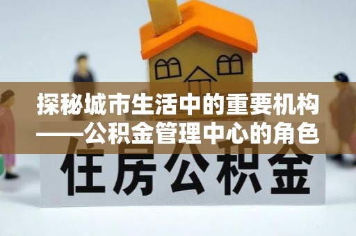 孟村探秘城市生活中的重要机构——公积金管理中心的角色与意义