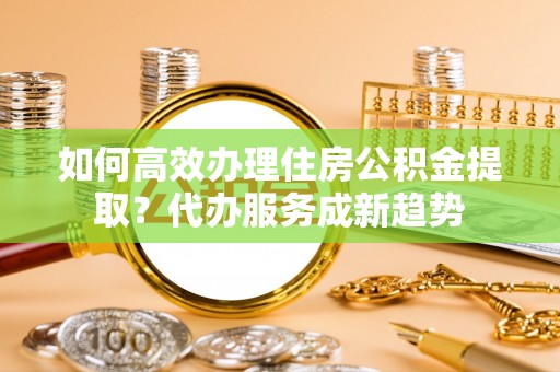 孟村如何高效办理住房公积金提取？代办服务成新趋势