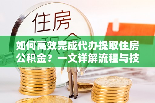 孟村如何高效完成代办提取住房公积金？一文详解流程与技巧