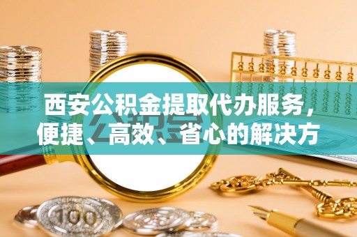 孟村西安公积金提取代办服务，便捷、高效、省心的解决方案