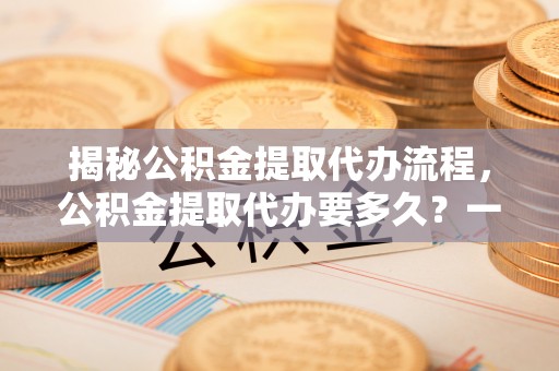 孟村揭秘公积金提取代办流程，公积金提取代办要多久？一文读懂
