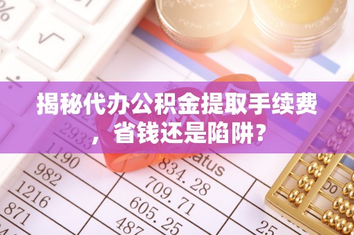 孟村揭秘代办公积金提取手续费，省钱还是陷阱？