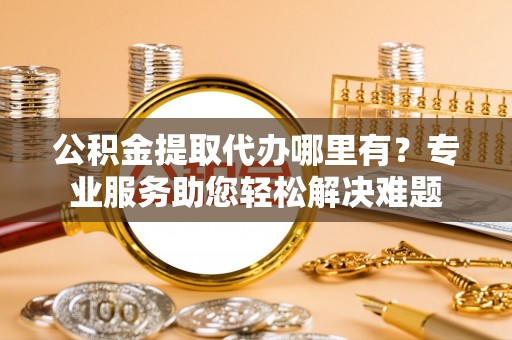 孟村公积金提取代办哪里有？专业服务助您轻松解决难题
